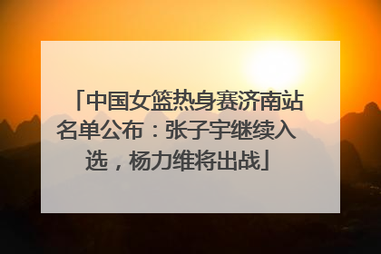 中国女篮热身赛济南站名单公布：张子宇继续入选，杨力维将出战